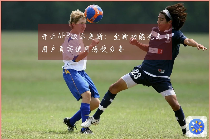 开云APP版本更新：全新功能亮点与用户真实使用感受分享